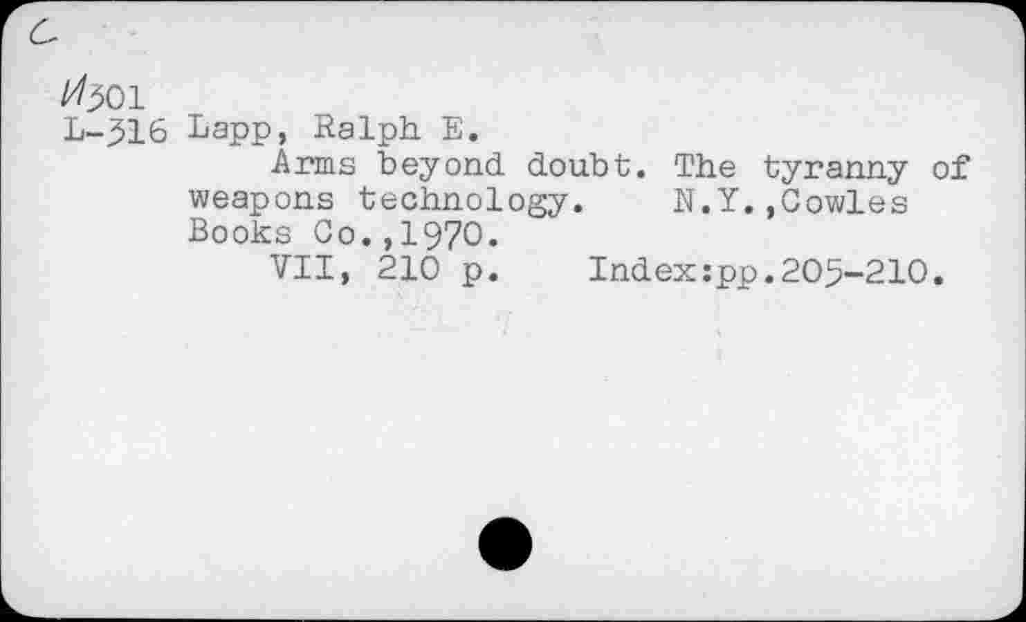 ﻿^501
L-516 Lapp, Ralph. E.
Arms beyond doubt. The tyranny of weapons technology. N.Y.,Cowles Books Co.,1970.
VII, 210 p. Index:pp.205-210.